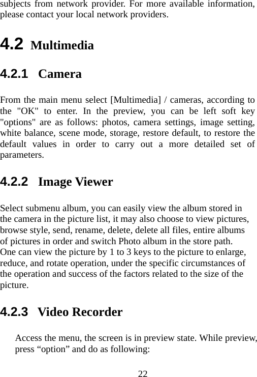                                22subjects from network provider. For more available information, please contact your local network providers. 4.2 Multimedia 4.2.1  Camera From the main menu select [Multimedia] / cameras, according to the &quot;OK&quot; to enter. In the preview, you can be left soft key &quot;options&quot; are as follows: photos, camera settings, image setting, white balance, scene mode, storage, restore default, to restore the default values in order to carry out a more detailed set of parameters. 4.2.2  Image Viewer Select submenu album, you can easily view the album stored in the camera in the picture list, it may also choose to view pictures, browse style, send, rename, delete, delete all files, entire albums of pictures in order and switch Photo album in the store path.   One can view the picture by 1 to 3 keys to the picture to enlarge, reduce, and rotate operation, under the specific circumstances of the operation and success of the factors related to the size of the picture. 4.2.3  Video Recorder Access the menu, the screen is in preview state. While preview, press “option” and do as following: 