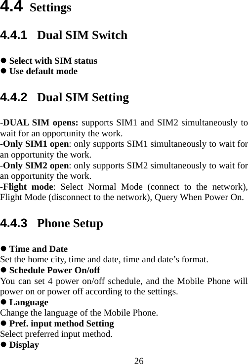                                264.4 Settings 4.4.1  Dual SIM Switch  Select with SIM status  Use default mode 4.4.2  Dual SIM Setting -DUAL SIM opens: supports SIM1 and SIM2 simultaneously to wait for an opportunity the work. -Only SIM1 open: only supports SIM1 simultaneously to wait for an opportunity the work. -Only SIM2 open: only supports SIM2 simultaneously to wait for an opportunity the work. -Flight mode: Select Normal Mode (connect to the network), Flight Mode (disconnect to the network), Query When Power On. 4.4.3  Phone Setup  Time and Date Set the home city, time and date, time and date’s format.    Schedule Power On/off You can set 4 power on/off schedule, and the Mobile Phone will power on or power off according to the settings.  Language Change the language of the Mobile Phone.  Pref. input method Setting Select preferred input method.  Display  