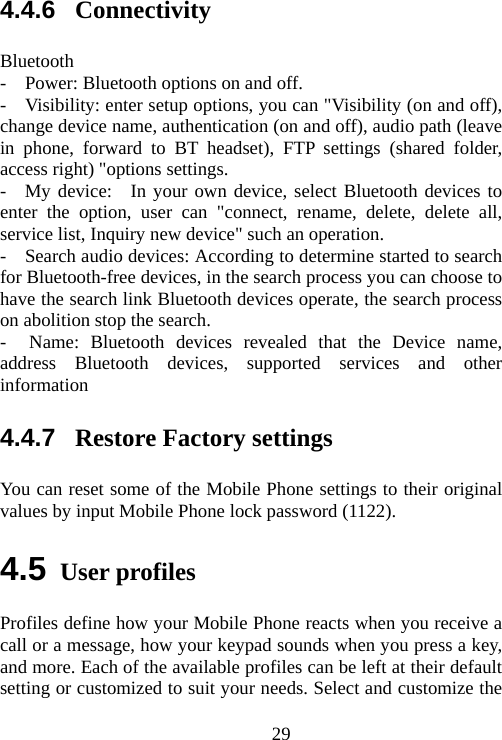                                294.4.6  Connectivity Bluetooth  -    Power: Bluetooth options on and off.   -    Visibility: enter setup options, you can &quot;Visibility (on and off), change device name, authentication (on and off), audio path (leave in phone, forward to BT headset), FTP settings (shared folder, access right) &quot;options settings.   -   My device:  In your own device, select Bluetooth devices to enter the option, user can &quot;connect, rename, delete, delete all, service list, Inquiry new device&quot; such an operation.   -  Search audio devices: According to determine started to search for Bluetooth-free devices, in the search process you can choose to have the search link Bluetooth devices operate, the search process on abolition stop the search.   -  Name: Bluetooth devices revealed that the Device name, address Bluetooth devices, supported services and other information 4.4.7  Restore Factory settings You can reset some of the Mobile Phone settings to their original values by input Mobile Phone lock password (1122). 4.5 User profiles Profiles define how your Mobile Phone reacts when you receive a call or a message, how your keypad sounds when you press a key, and more. Each of the available profiles can be left at their default setting or customized to suit your needs. Select and customize the 