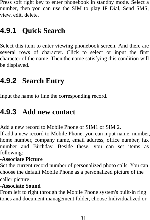                                31Press soft right key to enter phonebook in standby mode. Select a number, then you can use the SIM to play IP Dial, Send SMS, view, edit, delete. 4.9.1  Quick Search Select this item to enter viewing phonebook screen. And there are several rows of character. Click to select or input the first character of the name. Then the name satisfying this condition will be displayed. 4.9.2  Search Entry Input the name to fine the corresponding record. 4.9.3  Add new contact Add a new record to Mobile Phone or SIM1 or SIM 2. If add a new record to Mobile Phone, you can input name, number, home number, company name, email address, office number, fax number and Birthday. Beside these, you can set items as following: -Associate Picture Set the current record number of personalized photo calls. You can choose the default Mobile Phone as a personalized picture of the caller picture. -Associate Sound From left to right through the Mobile Phone system&apos;s built-in ring tones and document management folder, choose Individualized or 