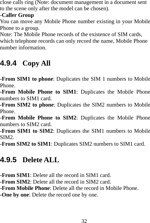                                32close calls ring (Note: document management in a document sent to the scene only after the model can be chosen). -Caller Group You can move any Mobile Phone number existing in your Mobile Phone to a group. Note: The Mobile Phone records of the existence of SIM cards, which telephone records can only record the name, Mobile Phone number information. 4.9.4  Copy All -From SIM1 to phone: Duplicates the SIM 1 numbers to Mobile Phone. -From Mobile Phone to SIM1: Duplicates the Mobile Phone numbers to SIM1 card. -From SIM2 to phone: Duplicates the SIM2 numbers to Mobile Phone. -From Mobile Phone to SIM2: Duplicates the Mobile Phone numbers to SIM2 card. -From SIM1 to SIM2: Duplicates the SIM1 numbers to Mobile SIM2. -From SIM2 to SIM1: Duplicates SIM2 numbers to SIM1 card. 4.9.5  Delete ALL -From SIM1: Delete all the record in SIM1 card. -From SIM2: Delete all the record in SIM2 card. -From Mobile Phone: Delete all the record in Mobile Phone. -One by one: Delete the record one by one.   