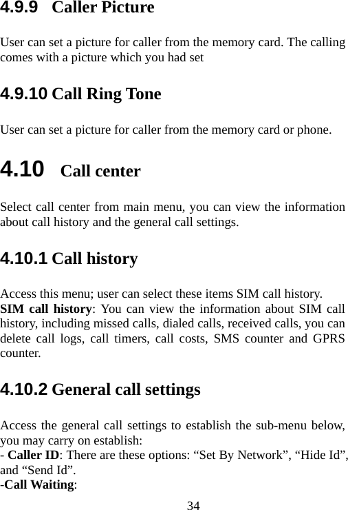                                344.9.9  Caller Picture User can set a picture for caller from the memory card. The calling comes with a picture which you had set   4.9.10 Call Ring Tone User can set a picture for caller from the memory card or phone. 4.10  Call center Select call center from main menu, you can view the information about call history and the general call settings. 4.10.1 Call history Access this menu; user can select these items SIM call history. SIM call history: You can view the information about SIM call history, including missed calls, dialed calls, received calls, you can delete call logs, call timers, call costs, SMS counter and GPRS counter. 4.10.2 General call settings Access the general call settings to establish the sub-menu below, you may carry on establish: - Caller ID: There are these options: “Set By Network”, “Hide Id”, and “Send Id”. -Call Waiting: 