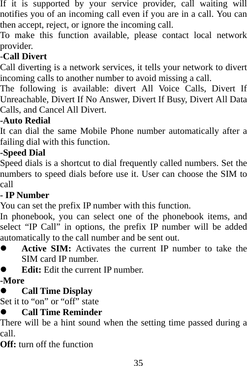                                35If it is supported by your service provider, call waiting will notifies you of an incoming call even if you are in a call. You can then accept, reject, or ignore the incoming call. To make this function available, please contact local network provider. -Call Divert Call diverting is a network services, it tells your network to divert incoming calls to another number to avoid missing a call. The following is available: divert All Voice Calls, Divert If Unreachable, Divert If No Answer, Divert If Busy, Divert All Data Calls, and Cancel All Divert. -Auto Redial It can dial the same Mobile Phone number automatically after a failing dial with this function. -Speed Dial Speed dials is a shortcut to dial frequently called numbers. Set the numbers to speed dials before use it. User can choose the SIM to call - IP Number You can set the prefix IP number with this function. In phonebook, you can select one of the phonebook items, and select “IP Call” in options, the prefix IP number will be added automatically to the call number and be sent out.  Active SIM: Activates the current IP number to take the SIM card IP number.  Edit: Edit the current IP number. -More  Call Time Display Set it to “on” or “off” state  Call Time Reminder   There will be a hint sound when the setting time passed during a call. Off: turn off the function 