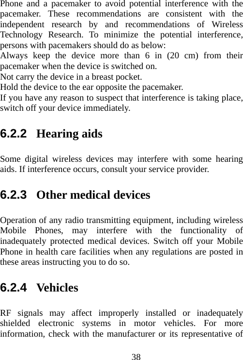                                38Phone and a pacemaker to avoid potential interference with the pacemaker. These recommendations are consistent with the independent research by and recommendations of Wireless Technology Research. To minimize the potential interference, persons with pacemakers should do as below: Always keep the device more than 6 in (20 cm) from their pacemaker when the device is switched on. Not carry the device in a breast pocket. Hold the device to the ear opposite the pacemaker. If you have any reason to suspect that interference is taking place, switch off your device immediately. 6.2.2  Hearing aids Some digital wireless devices may interfere with some hearing aids. If interference occurs, consult your service provider. 6.2.3  Other medical devices Operation of any radio transmitting equipment, including wireless Mobile Phones, may interfere with the functionality of inadequately protected medical devices. Switch off your Mobile Phone in health care facilities when any regulations are posted in these areas instructing you to do so. 6.2.4  Vehicles RF signals may affect improperly installed or inadequately shielded electronic systems in motor vehicles. For more information, check with the manufacturer or its representative of 