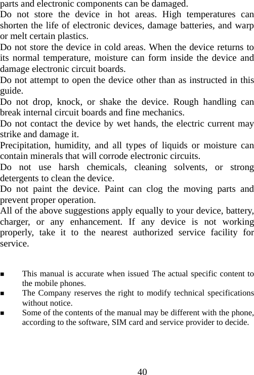                                40parts and electronic components can be damaged. Do not store the device in hot areas. High temperatures can shorten the life of electronic devices, damage batteries, and warp or melt certain plastics. Do not store the device in cold areas. When the device returns to its normal temperature, moisture can form inside the device and damage electronic circuit boards. Do not attempt to open the device other than as instructed in this guide. Do not drop, knock, or shake the device. Rough handling can break internal circuit boards and fine mechanics. Do not contact the device by wet hands, the electric current may strike and damage it. Precipitation, humidity, and all types of liquids or moisture can contain minerals that will corrode electronic circuits. Do not use harsh chemicals, cleaning solvents, or strong detergents to clean the device. Do not paint the device. Paint can clog the moving parts and prevent proper operation. All of the above suggestions apply equally to your device, battery, charger, or any enhancement. If any device is not working properly, take it to the nearest authorized service facility for service.    This manual is accurate when issued. The actual specific content to the mobile phones.  The Company reserves the right to modify technical specifications without notice.  Some of the contents of the manual may be different with the phone, according to the software, SIM card and service provider to decide.    