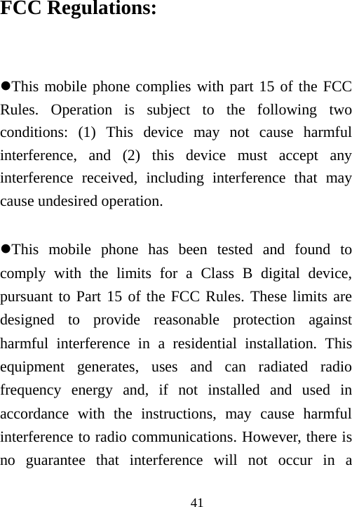                                41FCC Regulations:  This mobile phone complies with part 15 of the FCC Rules. Operation is subject to the following two conditions: (1) This device may not cause harmful interference, and (2) this device must accept any interference received, including interference that may cause undesired operation.  This mobile phone has been tested and found to comply with the limits for a Class B digital device, pursuant to Part 15 of the FCC Rules. These limits are designed to provide reasonable protection against harmful interference in a residential installation. This equipment generates, uses and can radiated radio frequency energy and, if not installed and used in accordance with the instructions, may cause harmful interference to radio communications. However, there is no guarantee that interference will not occur in a 