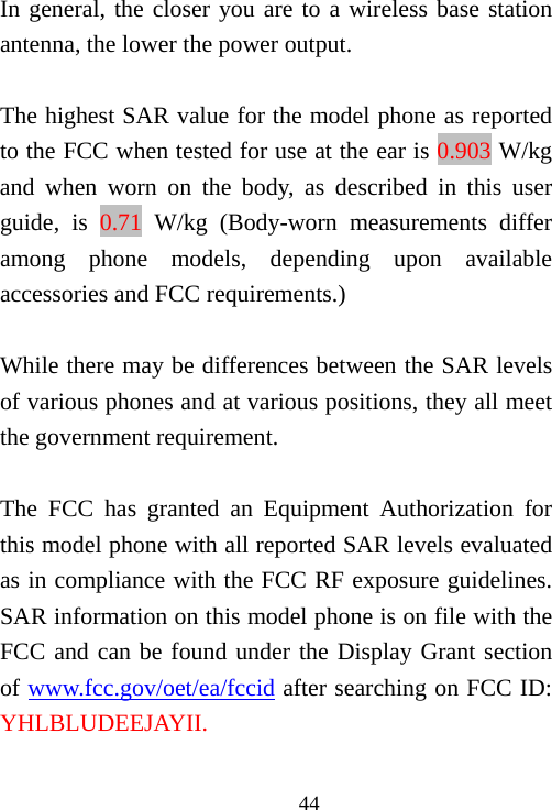                                44In general, the closer you are to a wireless base station antenna, the lower the power output.  The highest SAR value for the model phone as reported to the FCC when tested for use at the ear is 0.903 W/kg and when worn on the body, as described in this user guide, is 0.71 W/kg (Body-worn measurements differ among phone models, depending upon available accessories and FCC requirements.)  While there may be differences between the SAR levels of various phones and at various positions, they all meet the government requirement.  The FCC has granted an Equipment Authorization for this model phone with all reported SAR levels evaluated as in compliance with the FCC RF exposure guidelines.   SAR information on this model phone is on file with the FCC and can be found under the Display Grant section of www.fcc.gov/oet/ea/fccid after searching on FCC ID: YHLBLUDEEJAYII.  