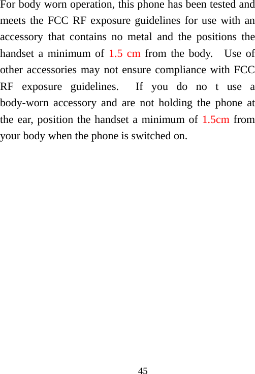                                45For body worn operation, this phone has been tested and meets the FCC RF exposure guidelines for use with an accessory that contains no metal and the positions the handset a minimum of 1.5 cm from the body.  Use of other accessories may not ensure compliance with FCC RF exposure guidelines.  If you do no t use a body-worn accessory and are not holding the phone at the ear, position the handset a minimum of 1.5cm from your body when the phone is switched on.  