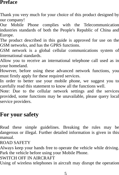                                5Preface Thank you very much for your choice of this product designed by our company! Our Mobile Phone complies with the Telecommunication industries standards of both the People&apos;s Republic of China and Europe. The product described in this guide is approved for use on the GSM networks, and has the GPRS functions. GSM network is a global cellular communications system of international standards.   Allow you to receive an international telephone call used as in your homeland. However, before using these advanced network functions, you must firstly apply for these required services. In order to better use your mobile phone, we suggest you to carefully read this statement to know all the functions well. Note: Due to the cellular network settings and the services provided, some functions may be unavailable, please query local service providers. For your safety Read these simple guidelines. Breaking the rules may be dangerous or illegal. Further detailed information is given in this manual. ROAD SAFETY   Always keep your hands free to operate the vehicle while driving. Park the vehicle before using your Mobile Phone. SWITCH OFF IN AIRCRAFT Using of wireless telephones in aircraft may disrupt the operation 