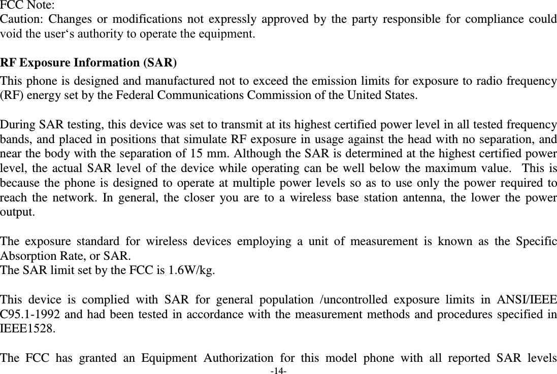 -14- FCC Note: Caution: Changes or modifications not  expressly approved by  the party responsible for compliance could void the user‘s authority to operate the equipment. RF Exposure Information (SAR) This phone is designed and manufactured not to exceed the emission limits for exposure to radio frequency (RF) energy set by the Federal Communications Commission of the United States.    During SAR testing, this device was set to transmit at its highest certified power level in all tested frequency bands, and placed in positions that simulate RF exposure in usage against the head with no separation, and near the body with the separation of 15 mm. Although the SAR is determined at the highest certified power level, the actual SAR level of the device while operating can be well below the maximum value.   This is because the phone is designed to operate at multiple power levels so as to use only the power required to reach the network.  In general, the closer  you  are to  a wireless base station antenna, the  lower  the  power output.  The  exposure  standard  for  wireless  devices  employing  a  unit  of  measurement  is  known  as  the  Specific Absorption Rate, or SAR.  The SAR limit set by the FCC is 1.6W/kg.   This  device  is  complied  with  SAR  for  general  population  /uncontrolled  exposure  limits  in  ANSI/IEEE C95.1-1992 and had been tested in accordance with the measurement methods and procedures specified in IEEE1528.    The  FCC  has  granted  an  Equipment  Authorization  for  this  model  phone  with  all  reported  SAR  levels 