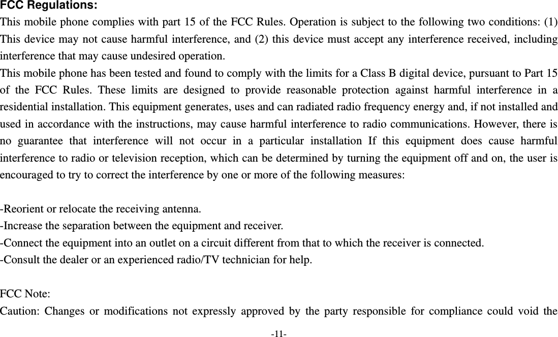  -11-  FCC Regulations:  This mobile phone complies with part 15 of the FCC Rules. Operation is subject to the following two conditions: (1) This device may not cause harmful interference, and (2) this device must accept any interference received, including interference that may cause undesired operation. This mobile phone has been tested and found to comply with the limits for a Class B digital device, pursuant to Part 15 of  the  FCC  Rules.  These  limits  are  designed  to  provide  reasonable  protection  against  harmful  interference  in  a residential installation. This equipment generates, uses and can radiated radio frequency energy and, if not installed and used in accordance with the instructions, may cause harmful interference to radio communications. However, there is no  guarantee  that  interference  will  not  occur  in  a  particular  installation  If  this  equipment  does  cause  harmful interference to radio or television reception, which can be determined by turning the equipment off and on, the user is encouraged to try to correct the interference by one or more of the following measures:  -Reorient or relocate the receiving antenna. -Increase the separation between the equipment and receiver. -Connect the equipment into an outlet on a circuit different from that to which the receiver is connected. -Consult the dealer or an experienced radio/TV technician for help.  FCC Note: Caution:  Changes  or  modifications  not  expressly  approved  by  the  party  responsible  for  compliance  could  void  the 