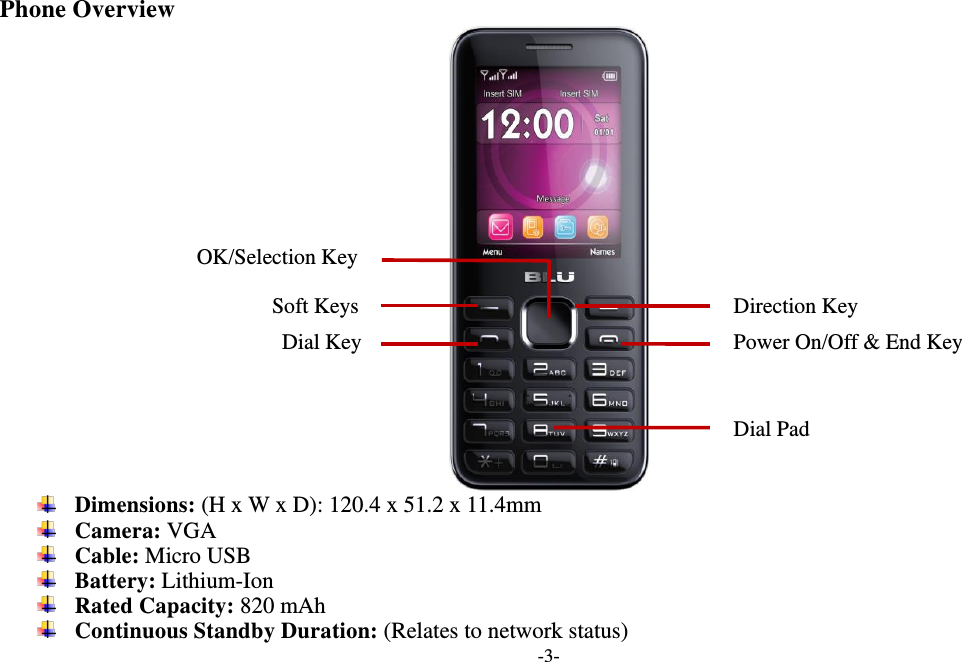  -3-  Phone Overview   Dimensions: (H x W x D): 120.4 x 51.2 x 11.4mm  Camera: VGA  Cable: Micro USB  Battery: Lithium-Ion  Rated Capacity: 820 mAh  Continuous Standby Duration: (Relates to network status) Soft Keys Power On/Off &amp; End Key   OK/Selection Key Dial Key Direction Key Dial Pad 