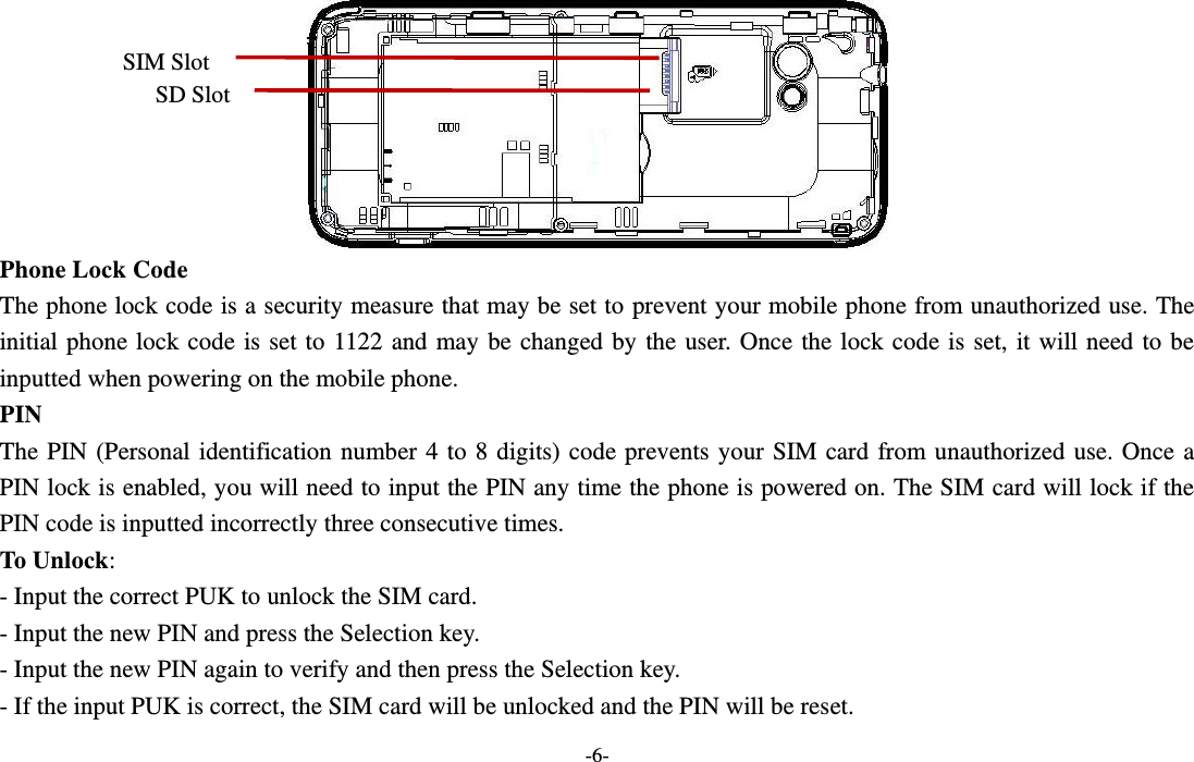  -6-  Phone Lock Code The phone lock code is a security measure that may be set to prevent your mobile phone from unauthorized use. The initial phone lock code is set to 1122  and may be changed by the user. Once the lock code is set, it will need to be inputted when powering on the mobile phone. PIN The PIN (Personal identification number 4 to 8 digits) code prevents your  SIM  card  from unauthorized  use.  Once  a PIN lock is enabled, you will need to input the PIN any time the phone is powered on. The SIM card will lock if the PIN code is inputted incorrectly three consecutive times. To Unlock: - Input the correct PUK to unlock the SIM card. - Input the new PIN and press the Selection key. - Input the new PIN again to verify and then press the Selection key. - If the input PUK is correct, the SIM card will be unlocked and the PIN will be reset. SIM Slot SD Slot 
