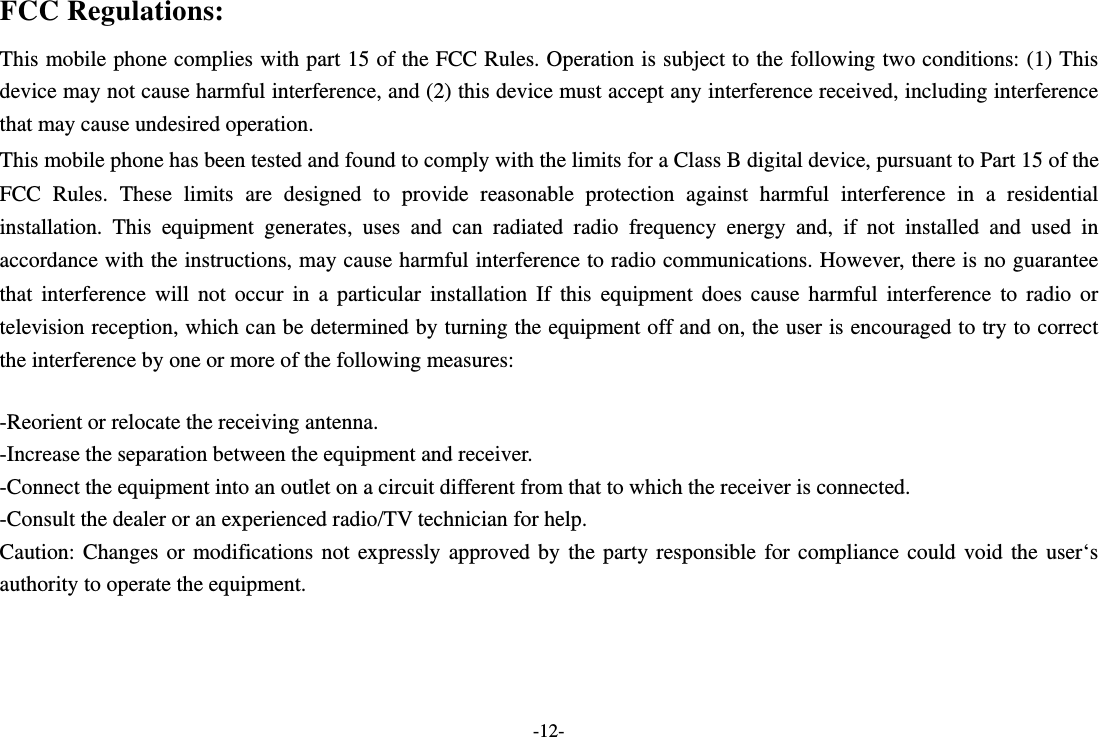  -12-  FCC Regulations: This mobile phone complies with part 15 of the FCC Rules. Operation is subject to the following two conditions: (1) This device may not cause harmful interference, and (2) this device must accept any interference received, including interference that may cause undesired operation. This mobile phone has been tested and found to comply with the limits for a Class B digital device, pursuant to Part 15 of the FCC Rules. These limits are designed to provide reasonable protection against harmful interference in a residential installation. This equipment generates, uses and can radiated radio frequency energy and, if not installed and used in accordance with the instructions, may cause harmful interference to radio communications. However, there is no guarantee that interference will not occur in a particular installation If this equipment does cause harmful interference to radio or television reception, which can be determined by turning the equipment off and on, the user is encouraged to try to correct the interference by one or more of the following measures:  -Reorient or relocate the receiving antenna. -Increase the separation between the equipment and receiver. -Connect the equipment into an outlet on a circuit different from that to which the receiver is connected. -Consult the dealer or an experienced radio/TV technician for help. Caution: Changes or modifications not expressly approved by the party responsible for compliance could void the user‘s authority to operate the equipment.    