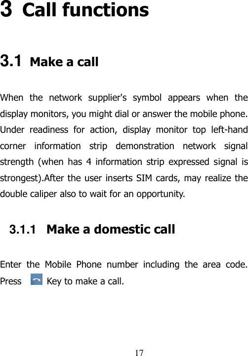                                17 3 Call functions 3.1 Make a call When  the  network  supplier&apos;s  symbol  appears  when  the display monitors, you might dial or answer the mobile phone. Under  readiness  for  action,  display  monitor  top  left-hand corner  information  strip  demonstration  network  signal strength  (when  has  4  information  strip  expressed  signal  is strongest).After the user inserts SIM cards, may realize the double caliper also to wait for an opportunity. 3.1.1  Make a domestic call Enter  the  Mobile  Phone  number  including  the  area  code. Press    Key to make a call.   