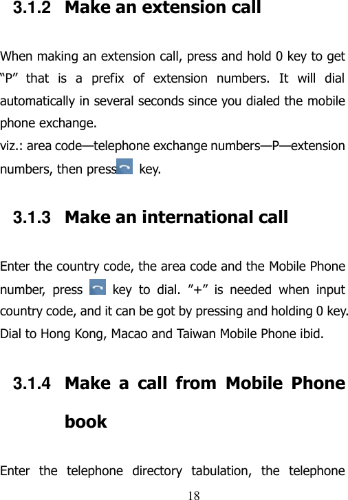                                18 3.1.2  Make an extension call When making an extension call, press and hold 0 key to get “P”  that  is  a  prefix  of  extension  numbers.  It  will  dial automatically in several seconds since you dialed the mobile phone exchange.   viz.: area code—telephone exchange numbers—P—extension numbers, then press   key.   3.1.3  Make an international call Enter the country code, the area code and the Mobile Phone number,  press    key  to  dial.  ”+”  is  needed  when  input country code, and it can be got by pressing and holding 0 key. Dial to Hong Kong, Macao and Taiwan Mobile Phone ibid. 3.1.4  Make  a  call  from  Mobile  Phone book Enter  the  telephone  directory  tabulation,  the  telephone 