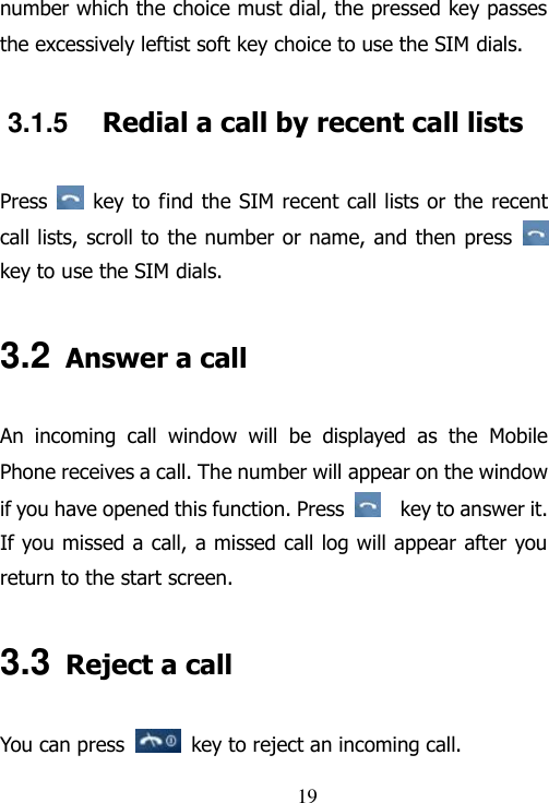                                19 number which the choice must dial, the pressed key passes the excessively leftist soft key choice to use the SIM dials. 3.1.5  Redial a call by recent call lists Press    key to find the SIM recent call lists or the recent call lists, scroll to the number or name, and then press   key to use the SIM dials. 3.2 Answer a call An  incoming  call  window  will  be  displayed  as  the  Mobile Phone receives a call. The number will appear on the window if you have opened this function. Press      key to answer it.   If you missed a call, a missed call log will appear after you return to the start screen. 3.3 Reject a call You can press   key to reject an incoming call. 