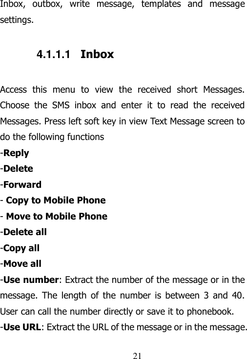                                21 Inbox,  outbox,  write  message,  templates  and  message settings. 4.1.1.1  Inbox Access  this  menu  to  view  the  received  short  Messages. Choose  the  SMS  inbox  and  enter  it  to  read  the  received Messages. Press left soft key in view Text Message screen to do the following functions -Reply -Delete -Forward - Copy to Mobile Phone - Move to Mobile Phone -Delete all -Copy all -Move all -Use number: Extract the number of the message or in the message. The  length  of  the  number  is  between  3  and  40. User can call the number directly or save it to phonebook.   -Use URL: Extract the URL of the message or in the message. 