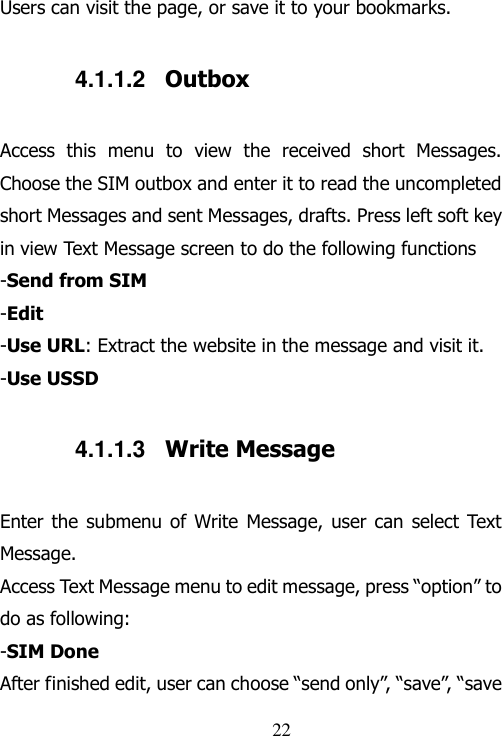                                22 Users can visit the page, or save it to your bookmarks.     4.1.1.2  Outbox Access  this  menu  to  view  the  received  short  Messages. Choose the SIM outbox and enter it to read the uncompleted short Messages and sent Messages, drafts. Press left soft key in view Text Message screen to do the following functions -Send from SIM -Edit -Use URL: Extract the website in the message and visit it. -Use USSD 4.1.1.3  Write Message Enter the  submenu of  Write Message,  user can  select Text Message. Access Text Message menu to edit message, press “option” to do as following: -SIM Done After finished edit, user can choose “send only”, “save”, “save 
