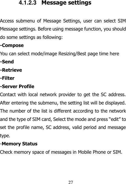                                27 4.1.2.3  Message settings Access  submenu  of  Message  Settings,  user  can  select  SIM Message settings. Before using message function, you should do some settings as following: -Compose You can select mode/image Resizing/Best page time here -Send -Retrieve -Filter -Server Profile Contact with local network provider to  get  the SC address. After entering the submenu, the setting list will be displayed. The number of the list is different according to the network and the type of SIM card, Select the mode and press “edit” to set the profile name, SC address, valid period and message type. -Memory Status Check memory space of messages in Mobile Phone or SIM.  