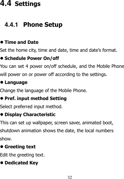                                32 4.4 Settings 4.4.1  Phone Setup  Time and Date Set the home city, time and date, time and date‟s format.    Schedule Power On/off You can set 4 power on/off schedule, and the Mobile Phone will power on or power off according to the settings.  Language Change the language of the Mobile Phone.  Pref. input method Setting Select preferred input method.  Display Characteristic This can set up wallpaper, screen saver, animated boot, shutdown animation shows the date, the local numbers show.  Greeting text Edit the greeting text.  Dedicated Key 