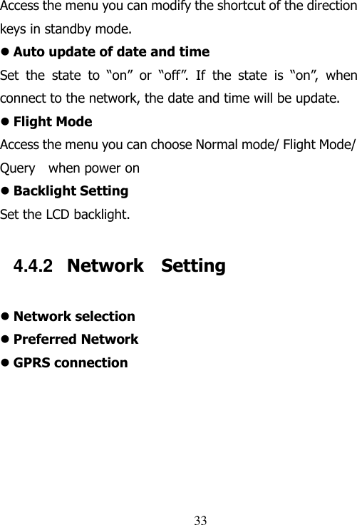                                33 Access the menu you can modify the shortcut of the direction keys in standby mode.  Auto update of date and time Set  the  state  to  “on”  or  “off”.  If  the  state  is  “on”,  when connect to the network, the date and time will be update.  Flight Mode Access the menu you can choose Normal mode/ Flight Mode/ Query    when power on  Backlight Setting Set the LCD backlight. 4.4.2  Network    Setting  Network selection  Preferred Network  GPRS connection  