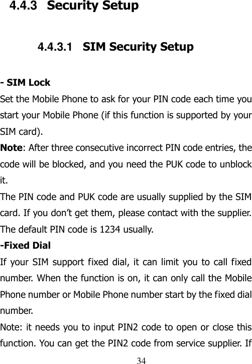                                34 4.4.3  Security Setup 4.4.3.1  SIM Security Setup - SIM Lock Set the Mobile Phone to ask for your PIN code each time you start your Mobile Phone (if this function is supported by your SIM card). Note: After three consecutive incorrect PIN code entries, the code will be blocked, and you need the PUK code to unblock it. The PIN code and PUK code are usually supplied by the SIM card. If you don‟t get them, please contact with the supplier. The default PIN code is 1234 usually.   -Fixed Dial If your SIM support fixed dial, it can limit you to call  fixed number. When the function is on, it can only call the Mobile Phone number or Mobile Phone number start by the fixed dial number. Note: it needs you to input PIN2 code to open or close this function. You can get the PIN2 code from service supplier. If 