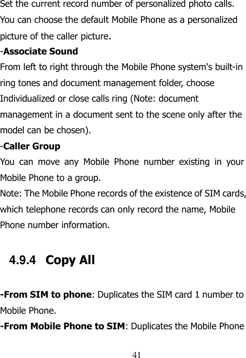                                41 Set the current record number of personalized photo calls. You can choose the default Mobile Phone as a personalized picture of the caller picture. -Associate Sound From left to right through the Mobile Phone system&apos;s built-in ring tones and document management folder, choose Individualized or close calls ring (Note: document management in a document sent to the scene only after the model can be chosen). -Caller Group You  can  move  any  Mobile  Phone  number  existing  in  your Mobile Phone to a group. Note: The Mobile Phone records of the existence of SIM cards, which telephone records can only record the name, Mobile Phone number information. 4.9.4  Copy All -From SIM to phone: Duplicates the SIM card 1 number to Mobile Phone. -From Mobile Phone to SIM: Duplicates the Mobile Phone 