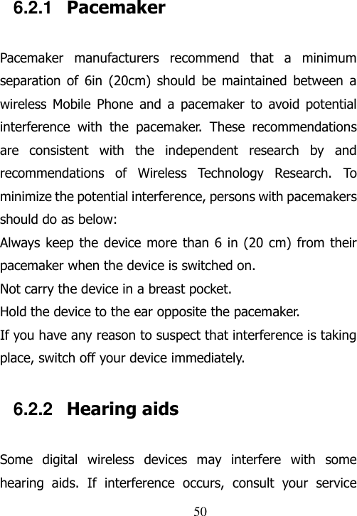                                50 6.2.1  Pacemaker Pacemaker  manufacturers  recommend  that  a  minimum separation  of  6in  (20cm)  should  be  maintained  between  a wireless  Mobile  Phone  and  a  pacemaker  to  avoid  potential interference  with  the  pacemaker.  These  recommendations are  consistent  with  the  independent  research  by  and recommendations  of  Wireless  Technology  Research.  To minimize the potential interference, persons with pacemakers should do as below: Always keep  the device more than 6 in (20 cm) from their pacemaker when the device is switched on. Not carry the device in a breast pocket. Hold the device to the ear opposite the pacemaker. If you have any reason to suspect that interference is taking place, switch off your device immediately. 6.2.2  Hearing aids Some  digital  wireless  devices  may  interfere  with  some hearing  aids.  If  interference  occurs,  consult  your  service 