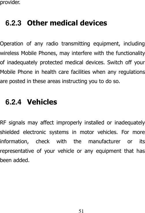                                51 provider. 6.2.3  Other medical devices Operation  of  any  radio  transmitting  equipment,  including wireless Mobile Phones, may interfere with the functionality of  inadequately  protected  medical  devices.  Switch  off  your Mobile Phone  in  health care  facilities when  any regulations are posted in these areas instructing you to do so. 6.2.4  Vehicles RF  signals  may  affect  improperly  installed  or  inadequately shielded  electronic  systems  in  motor  vehicles.  For  more information,  check  with  the  manufacturer  or  its representative  of  your  vehicle  or  any  equipment  that  has been added. 