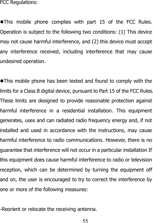                               55 FCC Regulations:  This  mobile  phone  complies  with  part  15  of  the  FCC  Rules. Operation is subject to the following two conditions: (1) This device may not cause harmful interference, and (2) this device must accept any  interference  received,  including  interference  that  may  cause undesired operation.  This mobile phone has been tested and found to comply with the limits for a Class B digital device, pursuant to Part 15 of the FCC Rules. These limits are designed to provide reasonable protection against harmful  interference  in  a  residential  installation.  This  equipment generates, uses and can radiated radio frequency energy and, if not installed  and used  in  accordance with the  instructions, may  cause harmful interference to radio communications. However, there is no guarantee that interference will not occur in a particular installation If this equipment does cause harmful interference to radio or television reception,  which  can  be  determined by  turning the  equipment  off and on, the user is encouraged to try to correct the interference by one or more of the following measures:  -Reorient or relocate the receiving antenna. 