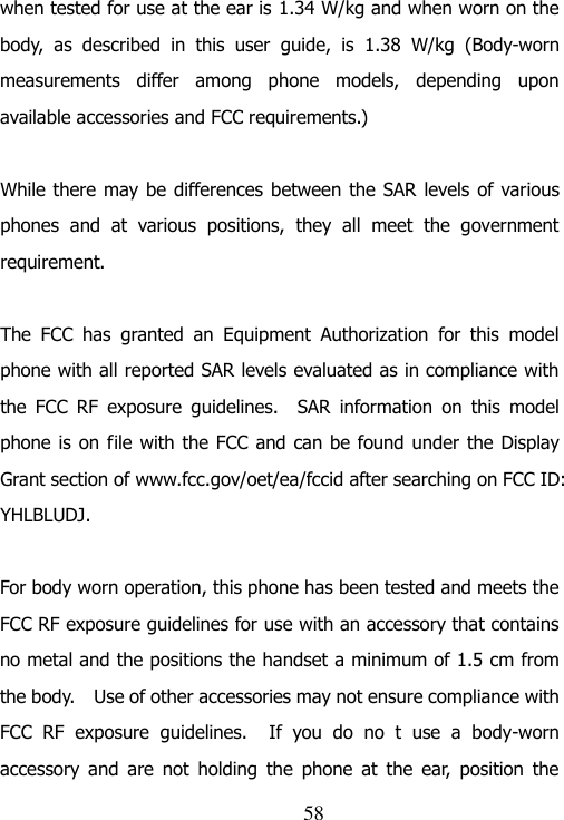                               58 when tested for use at the ear is 1.34 W/kg and when worn on the body,  as  described  in  this  user  guide,  is  1.38  W/kg  (Body-worn measurements  differ  among  phone  models,  depending  upon available accessories and FCC requirements.)  While there may be differences between the SAR  levels of various phones  and  at  various  positions,  they  all  meet  the  government requirement.  The  FCC  has  granted  an  Equipment  Authorization  for  this  model phone with all reported SAR levels evaluated as in compliance with the  FCC  RF  exposure  guidelines.    SAR  information  on  this  model phone is on file with the FCC and can be  found under the Display Grant section of www.fcc.gov/oet/ea/fccid after searching on FCC ID: YHLBLUDJ.  For body worn operation, this phone has been tested and meets the FCC RF exposure guidelines for use with an accessory that contains no metal and the positions the handset a minimum of 1.5 cm from the body.    Use of other accessories may not ensure compliance with FCC  RF  exposure  guidelines.    If  you  do  no  t  use  a  body-worn accessory  and  are  not  holding  the  phone  at  the  ear,  position  the 
