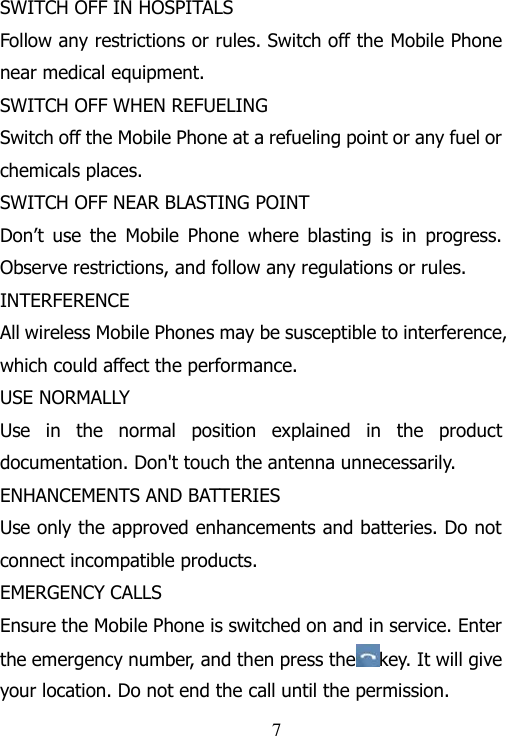                                                             7 SWITCH OFF IN HOSPITALS Follow any restrictions or rules. Switch off the Mobile Phone near medical equipment. SWITCH OFF WHEN REFUELING Switch off the Mobile Phone at a refueling point or any fuel or chemicals places. SWITCH OFF NEAR BLASTING POINT Don‟t  use  the  Mobile  Phone  where  blasting  is  in  progress. Observe restrictions, and follow any regulations or rules. INTERFERENCE All wireless Mobile Phones may be susceptible to interference, which could affect the performance. USE NORMALLY Use  in  the  normal  position  explained  in  the  product documentation. Don&apos;t touch the antenna unnecessarily. ENHANCEMENTS AND BATTERIES Use only the approved enhancements and batteries. Do not connect incompatible products. EMERGENCY CALLS Ensure the Mobile Phone is switched on and in service. Enter the emergency number, and then press the key. It will give your location. Do not end the call until the permission. 