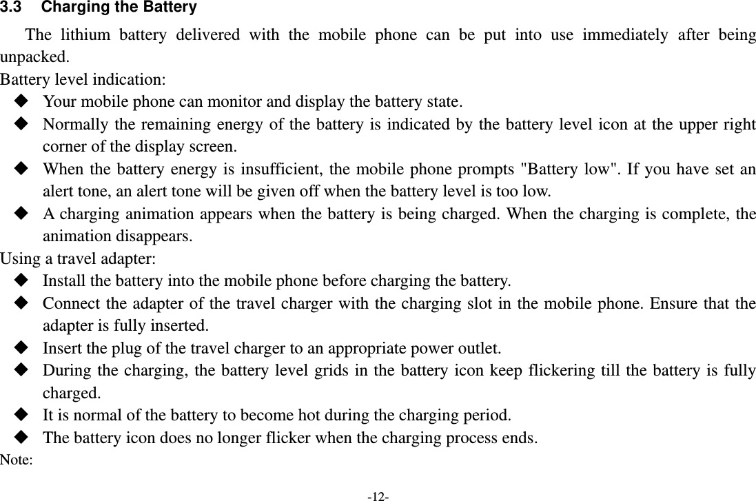 -12- 3.3  Charging the Battery The  lithium  battery  delivered  with  the  mobile  phone  can  be  put  into  use  immediately  after  being unpacked. Battery level indication:  Your mobile phone can monitor and display the battery state.  Normally the remaining energy of the battery is indicated by the battery level icon at the upper right corner of the display screen.  When the battery energy is insufficient, the mobile phone prompts &quot;Battery low&quot;. If you have set an alert tone, an alert tone will be given off when the battery level is too low.  A charging animation appears when the battery is being charged. When the charging is complete, the animation disappears. Using a travel adapter:  Install the battery into the mobile phone before charging the battery.  Connect the adapter of the travel charger with the charging slot in the mobile phone. Ensure that the adapter is fully inserted.  Insert the plug of the travel charger to an appropriate power outlet.  During the charging, the battery level grids in the battery icon keep flickering till the battery is fully charged.  It is normal of the battery to become hot during the charging period.  The battery icon does no longer flicker when the charging process ends. Note: 