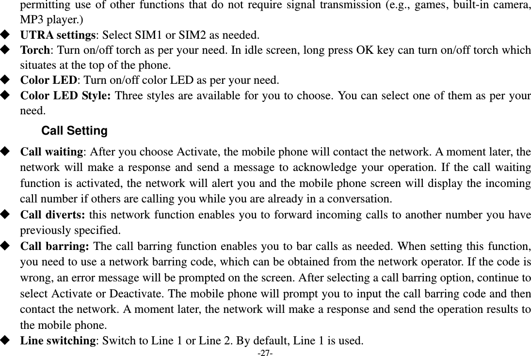 -27- permitting use of other functions that do not require signal transmission (e.g., games, built-in camera, MP3 player.)  UTRA settings: Select SIM1 or SIM2 as needed.  Torch: Turn on/off torch as per your need. In idle screen, long press OK key can turn on/off torch which situates at the top of the phone.  Color LED: Turn on/off color LED as per your need.  Color LED Style: Three styles are available for you to choose. You can select one of them as per your need. Call Setting  Call waiting: After you choose Activate, the mobile phone will contact the network. A moment later, the network will make a response and send a message to acknowledge your operation. If the call waiting function is activated, the network will alert you and the mobile phone screen will display the incoming call number if others are calling you while you are already in a conversation.  Call diverts: this network function enables you to forward incoming calls to another number you have previously specified.    Call barring: The call barring function enables you to bar calls as needed. When setting this function, you need to use a network barring code, which can be obtained from the network operator. If the code is wrong, an error message will be prompted on the screen. After selecting a call barring option, continue to select Activate or Deactivate. The mobile phone will prompt you to input the call barring code and then contact the network. A moment later, the network will make a response and send the operation results to the mobile phone.  Line switching: Switch to Line 1 or Line 2. By default, Line 1 is used. 