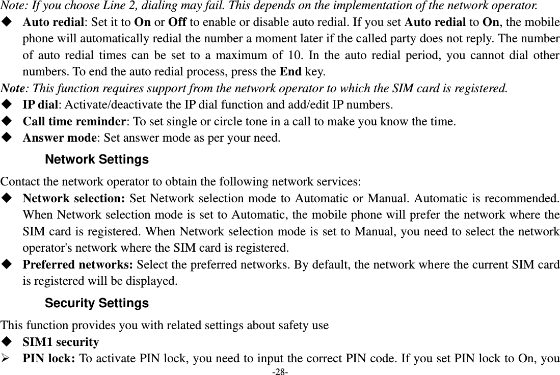 -28- Note: If you choose Line 2, dialing may fail. This depends on the implementation of the network operator.  Auto redial: Set it to On or Off to enable or disable auto redial. If you set Auto redial to On, the mobile phone will automatically redial the number a moment later if the called party does not reply. The number of auto redial  times can be set  to  a maximum of 10.  In  the auto  redial period, you cannot  dial  other numbers. To end the auto redial process, press the End key. Note: This function requires support from the network operator to which the SIM card is registered.  IP dial: Activate/deactivate the IP dial function and add/edit IP numbers.  Call time reminder: To set single or circle tone in a call to make you know the time.  Answer mode: Set answer mode as per your need. Network Settings Contact the network operator to obtain the following network services:    Network selection: Set Network selection mode to Automatic or Manual. Automatic is recommended. When Network selection mode is set to Automatic, the mobile phone will prefer the network where the SIM card is registered. When Network selection mode is set to Manual, you need to select the network operator&apos;s network where the SIM card is registered.  Preferred networks: Select the preferred networks. By default, the network where the current SIM card is registered will be displayed.   Security Settings This function provides you with related settings about safety use  SIM1 security  PIN lock: To activate PIN lock, you need to input the correct PIN code. If you set PIN lock to On, you 