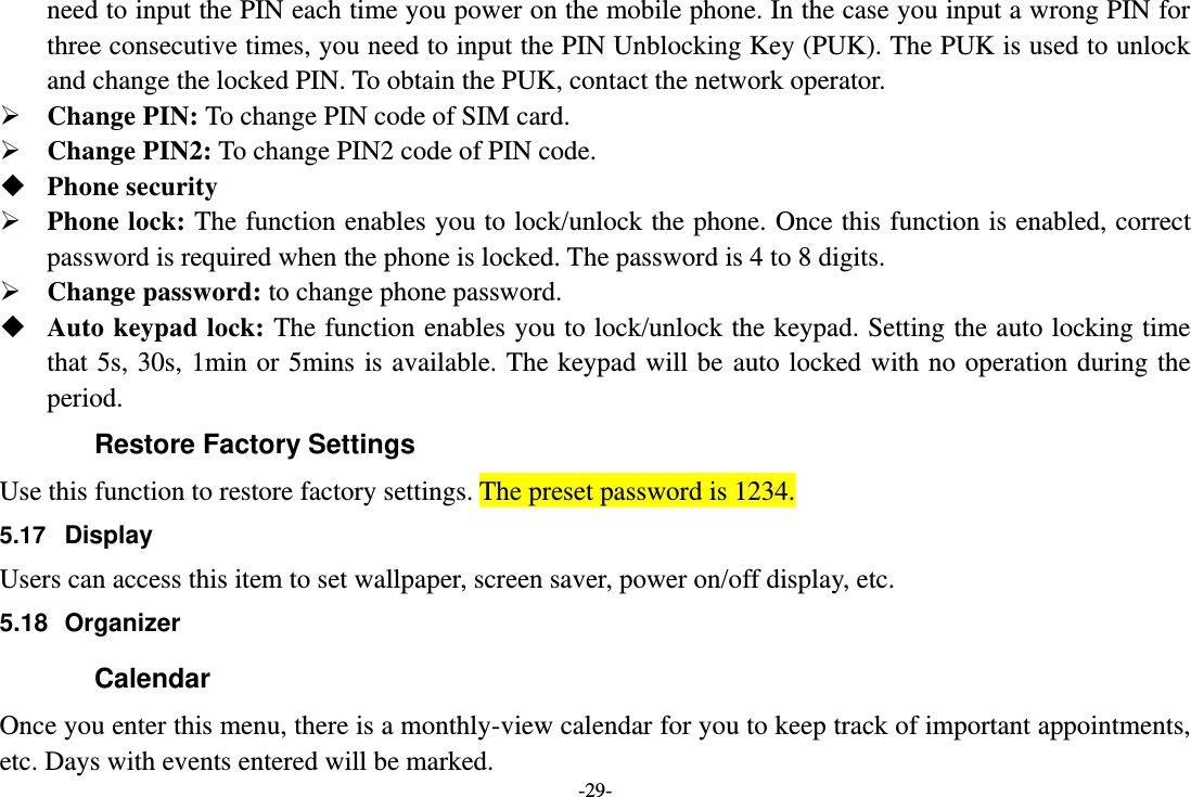 -29- need to input the PIN each time you power on the mobile phone. In the case you input a wrong PIN for three consecutive times, you need to input the PIN Unblocking Key (PUK). The PUK is used to unlock and change the locked PIN. To obtain the PUK, contact the network operator.  Change PIN: To change PIN code of SIM card.  Change PIN2: To change PIN2 code of PIN code.  Phone security  Phone lock: The function enables you to lock/unlock the phone. Once this function is enabled, correct password is required when the phone is locked. The password is 4 to 8 digits.  Change password: to change phone password.  Auto keypad lock: The function enables you to lock/unlock the keypad. Setting the auto locking time that 5s, 30s, 1min or 5mins is available. The keypad will be auto locked with no operation during the period. Restore Factory Settings Use this function to restore factory settings. The preset password is 1234. 5.17  Display Users can access this item to set wallpaper, screen saver, power on/off display, etc. 5.18  Organizer Calendar Once you enter this menu, there is a monthly-view calendar for you to keep track of important appointments, etc. Days with events entered will be marked. 