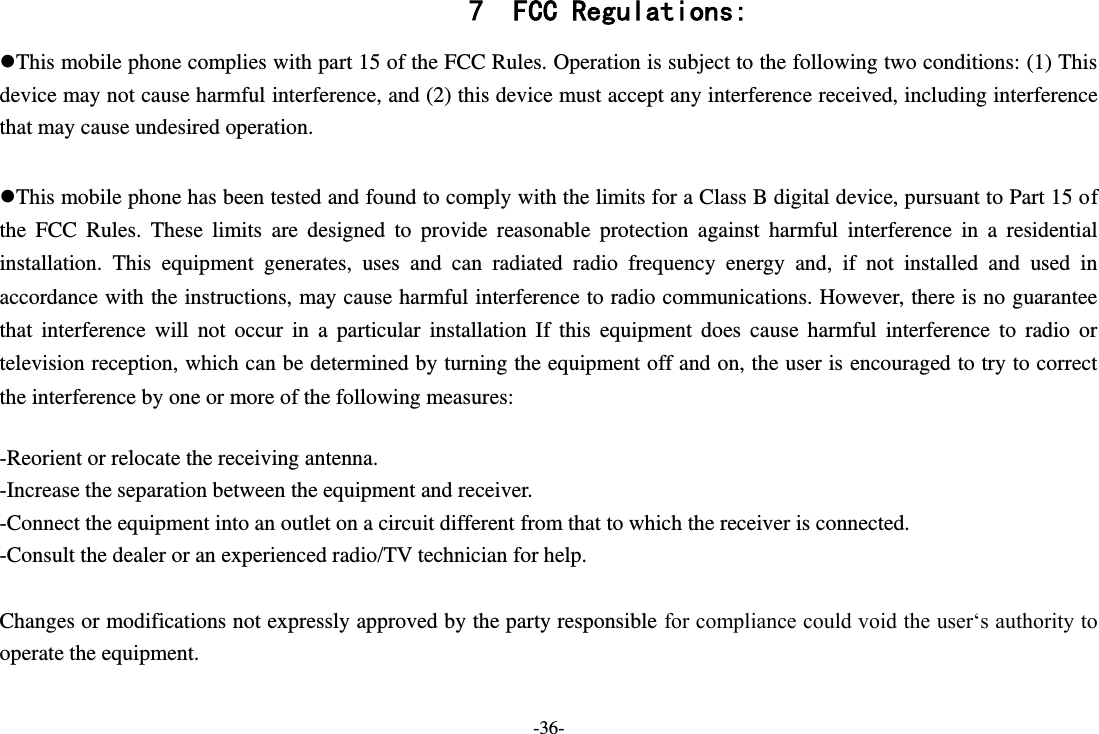 -36- 7 FCC Regulations: This mobile phone complies with part 15 of the FCC Rules. Operation is subject to the following two conditions: (1) This device may not cause harmful interference, and (2) this device must accept any interference received, including interference that may cause undesired operation.  This mobile phone has been tested and found to comply with the limits for a Class B digital device, pursuant to Part 15 of the  FCC  Rules.  These  limits  are  designed  to  provide  reasonable  protection  against  harmful  interference  in  a  residential installation.  This  equipment  generates,  uses  and  can  radiated  radio  frequency  energy  and,  if  not  installed  and  used  in accordance with the instructions, may cause harmful interference to radio communications. However, there is no guarantee that  interference  will  not  occur  in  a  particular  installation  If  this  equipment  does  cause  harmful  interference  to  radio  or television reception, which can be determined by turning the equipment off and on, the user is encouraged to try to correct the interference by one or more of the following measures:  -Reorient or relocate the receiving antenna. -Increase the separation between the equipment and receiver. -Connect the equipment into an outlet on a circuit different from that to which the receiver is connected. -Consult the dealer or an experienced radio/TV technician for help.  Changes or modifications not expressly approved by the party responsible for compliance could void the user‘s authority to operate the equipment.  