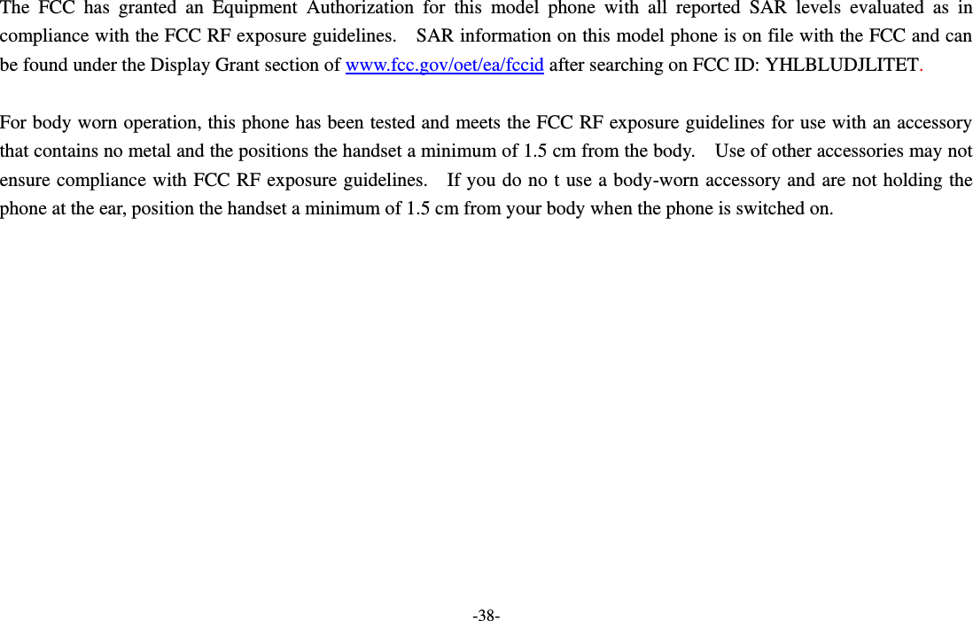 -38-  The  FCC  has  granted  an  Equipment  Authorization  for  this  model  phone  with  all  reported  SAR  levels  evaluated  as  in compliance with the FCC RF exposure guidelines.    SAR information on this model phone is on file with the FCC and can be found under the Display Grant section of www.fcc.gov/oet/ea/fccid after searching on FCC ID: YHLBLUDJLITET.  For body worn operation, this phone has been tested and meets the FCC RF exposure guidelines for use with an accessory that contains no metal and the positions the handset a minimum of 1.5 cm from the body.    Use of other accessories may not ensure compliance with FCC RF exposure guidelines.    If you do no t use a body-worn accessory and are not holding the phone at the ear, position the handset a minimum of 1.5 cm from your body when the phone is switched on.  