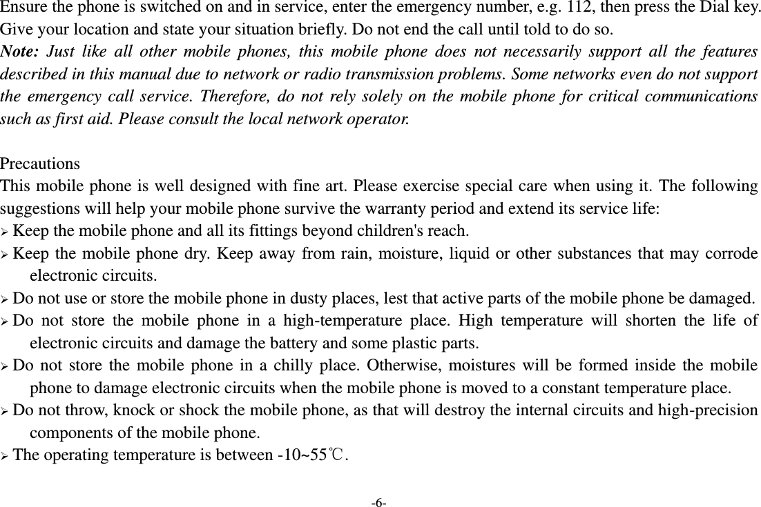 -6- Ensure the phone is switched on and in service, enter the emergency number, e.g. 112, then press the Dial key. Give your location and state your situation briefly. Do not end the call until told to do so. Note:  Just  like  all  other  mobile  phones,  this  mobile  phone  does  not  necessarily  support  all  the  features described in this manual due to network or radio transmission problems. Some networks even do not support the emergency call service. Therefore, do not rely solely on the mobile phone for critical communications such as first aid. Please consult the local network operator.  Precautions This mobile phone is well designed with fine art. Please exercise special care when using it. The following suggestions will help your mobile phone survive the warranty period and extend its service life:  Keep the mobile phone and all its fittings beyond children&apos;s reach.  Keep the mobile phone dry. Keep away from rain, moisture, liquid or other substances that may corrode electronic circuits.  Do not use or store the mobile phone in dusty places, lest that active parts of the mobile phone be damaged.  Do  not  store  the  mobile  phone  in  a  high-temperature  place.  High  temperature  will  shorten  the  life  of electronic circuits and damage the battery and some plastic parts.  Do not store the mobile phone in a chilly place. Otherwise, moistures will be formed inside the mobile phone to damage electronic circuits when the mobile phone is moved to a constant temperature place.  Do not throw, knock or shock the mobile phone, as that will destroy the internal circuits and high-precision components of the mobile phone.  The operating temperature is between -10~55℃.  