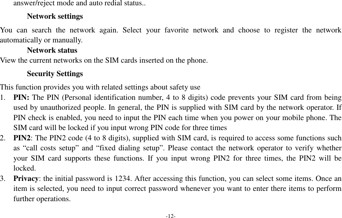  -12- answer/reject mode and auto redial status.. Network settings You  can  search  the  network  again.  Select  your  favorite  network  and  choose  to  register  the  network automatically or manually.          Network status View the current networks on the SIM cards inserted on the phone. Security Settings This function provides you with related settings about safety use 1. PIN: The PIN (Personal identification number, 4 to 8 digits) code prevents your SIM card from being used by unauthorized people. In general, the PIN is supplied with SIM card by the network operator. If PIN check is enabled, you need to input the PIN each time when you power on your mobile phone. The SIM card will be locked if you input wrong PIN code for three times 2. PIN2: The PIN2 code (4 to 8 digits), supplied with SIM card, is required to access some functions such as “call costs setup”  and “fixed dialing setup”. Please contact the network operator to verify whether your  SIM  card  supports  these  functions.  If  you  input  wrong  PIN2  for  three  times,  the  PIN2  will  be locked. 3. Privacy: the initial password is 1234. After accessing this function, you can select some items. Once an item is selected, you need to input correct password whenever you want to enter there items to perform further operations.   