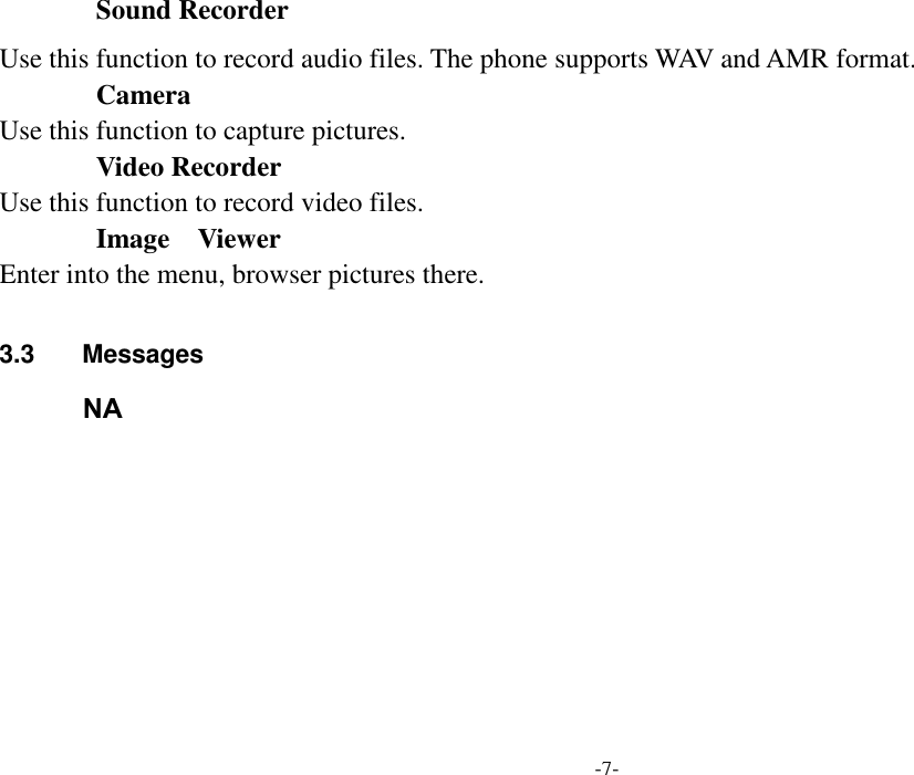  -7- Sound Recorder Use this function to record audio files. The phone supports WAV and AMR format.        Camera Use this function to capture pictures.        Video Recorder Use this function to record video files.         Image    Viewer Enter into the menu, browser pictures there.  3.3  Messages               Write message Use this menu to create and send a message (SMS or MMS). The SMS/MMS function is dependent on the network service and your network may or may not support the service. Please confirm in writing short message has been properly set before the information centre number.        Inbox Inbox deposit received all text messaging and MMS.             Outbox In sending messages, select save and send when after the failure, and transmit information will be stored in NA