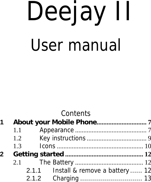   Deejay II User manual      Contents 1About your Mobile Phone ..............................  71.1Appearance ........................................... 71.2Key instructions .................................... 91.3Icons .................................................... 102Getting started ............................................... 122.1The Battery ......................................... 122.1.1Install &amp; remove a battery ...... 122.1.2Charging ............................... 13