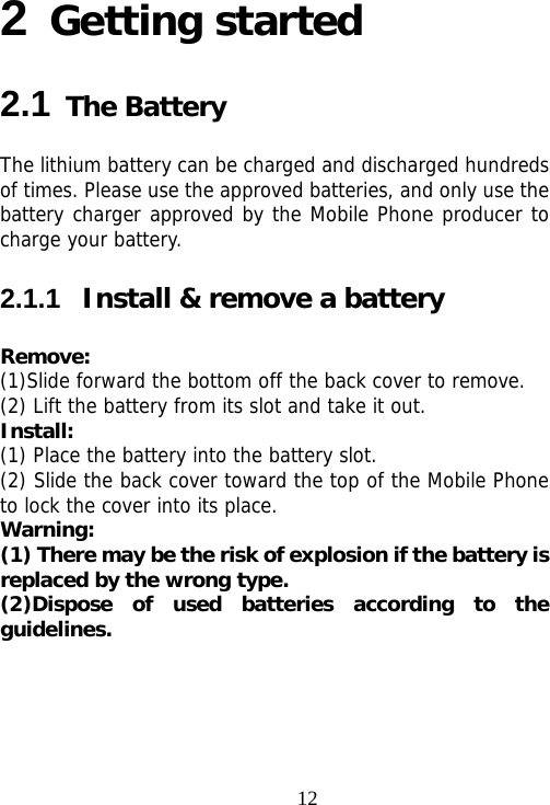                                122 Getting started 2.1 The Battery The lithium battery can be charged and discharged hundreds of times. Please use the approved batteries, and only use the battery charger approved by the Mobile Phone producer to charge your battery.   2.1.1  Install &amp; remove a battery Remove: (1)Slide forward the bottom off the back cover to remove. (2) Lift the battery from its slot and take it out. Install:  (1) Place the battery into the battery slot. (2) Slide the back cover toward the top of the Mobile Phone to lock the cover into its place. Warning:  (1) There may be the risk of explosion if the battery is replaced by the wrong type. (2)Dispose of used batteries according to the guidelines. 