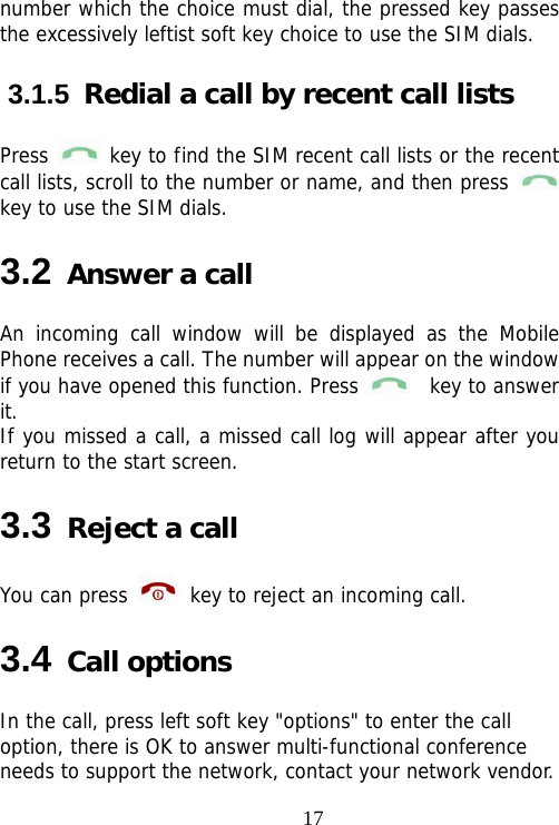                                17number which the choice must dial, the pressed key passes the excessively leftist soft key choice to use the SIM dials. 3.1.5  Redial a call by recent call lists Press   key to find the SIM recent call lists or the recent call lists, scroll to the number or name, and then press   key to use the SIM dials. 3.2 Answer a call An incoming call window will be displayed as the Mobile Phone receives a call. The number will appear on the window if you have opened this function. Press    key to answer it.  If you missed a call, a missed call log will appear after you return to the start screen. 3.3 Reject a call You can press   key to reject an incoming call. 3.4 Call options In the call, press left soft key &quot;options&quot; to enter the call option, there is OK to answer multi-functional conference needs to support the network, contact your network vendor. 