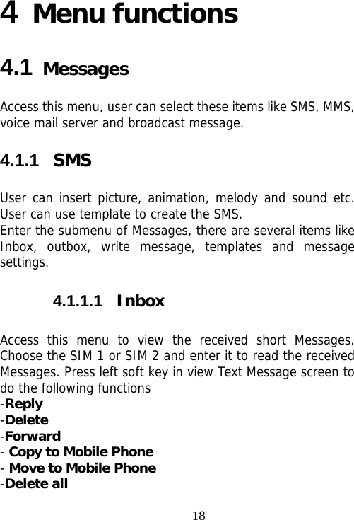                                184 Menu functions  4.1 Messages Access this menu, user can select these items like SMS, MMS,   voice mail server and broadcast message.  4.1.1  SMS User can insert picture, animation, melody and sound etc. User can use template to create the SMS. Enter the submenu of Messages, there are several items like Inbox, outbox, write message, templates and message settings. 4.1.1.1  Inbox Access this menu to view the received short Messages. Choose the SIM 1 or SIM 2 and enter it to read the received Messages. Press left soft key in view Text Message screen to do the following functions -Reply -Delete -Forward - Copy to Mobile Phone - Move to Mobile Phone -Delete all 