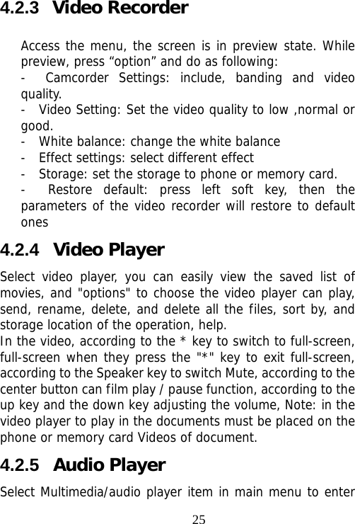                                254.2.3  Video Recorder Access the menu, the screen is in preview state. While preview, press “option” and do as following: -  Camcorder Settings: include, banding and video quality. -  Video Setting: Set the video quality to low ,normal or good. -  White balance: change the white balance -  Effect settings: select different effect -  Storage: set the storage to phone or memory card. -  Restore default: press left soft key, then the parameters of the video recorder will restore to default ones 4.2.4  Video Player Select video player, you can easily view the saved list of movies, and &quot;options&quot; to choose the video player can play, send, rename, delete, and delete all the files, sort by, and storage location of the operation, help.  In the video, according to the * key to switch to full-screen, full-screen when they press the &quot;*&quot; key to exit full-screen, according to the Speaker key to switch Mute, according to the center button can film play / pause function, according to the up key and the down key adjusting the volume, Note: in the video player to play in the documents must be placed on the phone or memory card Videos of document. 4.2.5  Audio Player   Select Multimedia/audio player item in main menu to enter 