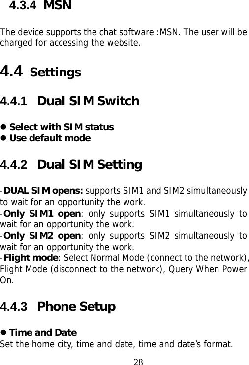                                284.3.4  MSN The device supports the chat software :MSN. The user will be charged for accessing the website. 4.4 Settings 4.4.1  Dual SIM Switch  Select with SIM status  Use default mode 4.4.2  Dual SIM Setting -DUAL SIM opens: supports SIM1 and SIM2 simultaneously to wait for an opportunity the work. -Only SIM1 open: only supports SIM1 simultaneously to wait for an opportunity the work. -Only SIM2 open: only supports SIM2 simultaneously to wait for an opportunity the work. -Flight mode: Select Normal Mode (connect to the network), Flight Mode (disconnect to the network), Query When Power On. 4.4.3  Phone Setup  Time and Date Set the home city, time and date, time and date’s format.  