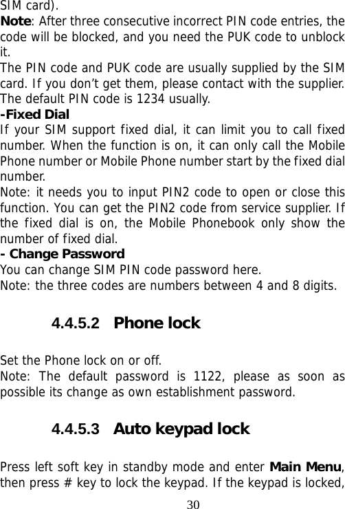                                30SIM card). Note: After three consecutive incorrect PIN code entries, the code will be blocked, and you need the PUK code to unblock it. The PIN code and PUK code are usually supplied by the SIM card. If you don’t get them, please contact with the supplier. The default PIN code is 1234 usually.  -Fixed Dial If your SIM support fixed dial, it can limit you to call fixed number. When the function is on, it can only call the Mobile Phone number or Mobile Phone number start by the fixed dial number. Note: it needs you to input PIN2 code to open or close this function. You can get the PIN2 code from service supplier. If the fixed dial is on, the Mobile Phonebook only show the number of fixed dial.  - Change Password You can change SIM PIN code password here. Note: the three codes are numbers between 4 and 8 digits. 4.4.5.2  Phone lock Set the Phone lock on or off. Note: The default password is 1122, please as soon as possible its change as own establishment password. 4.4.5.3  Auto keypad lock Press left soft key in standby mode and enter Main Menu, then press # key to lock the keypad. If the keypad is locked, 