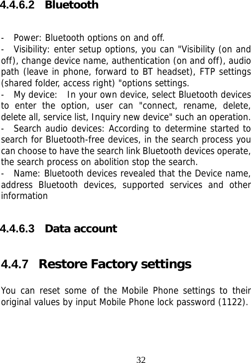                                324.4.6.2  Bluetooth  -  Power: Bluetooth options on and off.  -  Visibility: enter setup options, you can &quot;Visibility (on and off), change device name, authentication (on and off), audio path (leave in phone, forward to BT headset), FTP settings (shared folder, access right) &quot;options settings.  -  My device:  In your own device, select Bluetooth devices to enter the option, user can &quot;connect, rename, delete, delete all, service list, Inquiry new device&quot; such an operation.   -  Search audio devices: According to determine started to search for Bluetooth-free devices, in the search process you can choose to have the search link Bluetooth devices operate, the search process on abolition stop the search.  -  Name: Bluetooth devices revealed that the Device name, address Bluetooth devices, supported services and other information 4.4.6.3  Data account 4.4.7  Restore Factory settings You can reset some of the Mobile Phone settings to their original values by input Mobile Phone lock password (1122). 